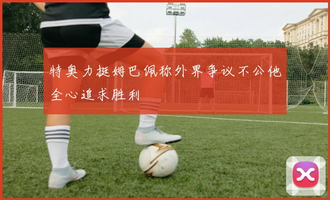 特奥力挺姆巴佩称外界争议不公他全心追求胜利