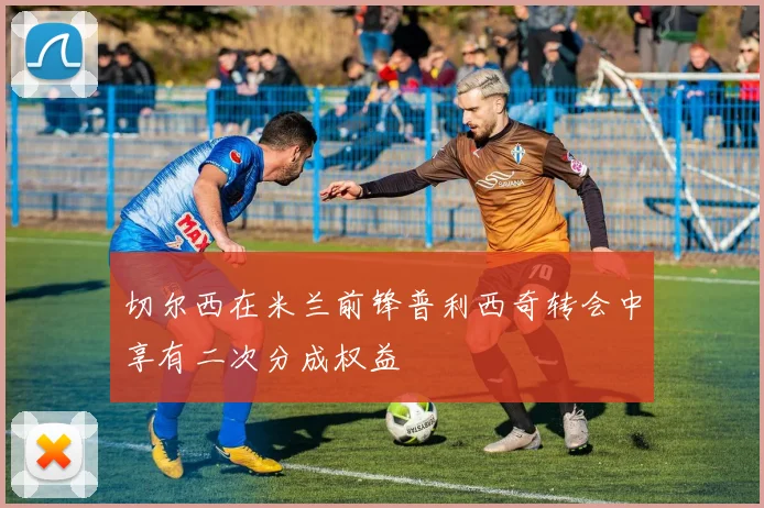 切尔西在米兰前锋普利西奇转会中享有二次分成权益