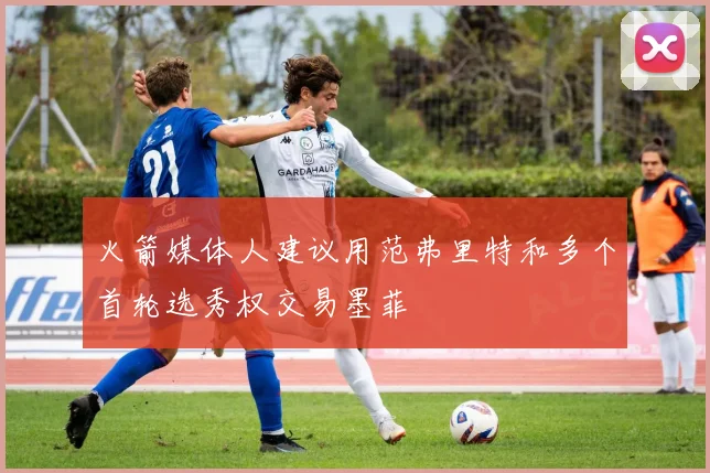 火箭媒体人建议用范弗里特和多个首轮选秀权交易墨菲