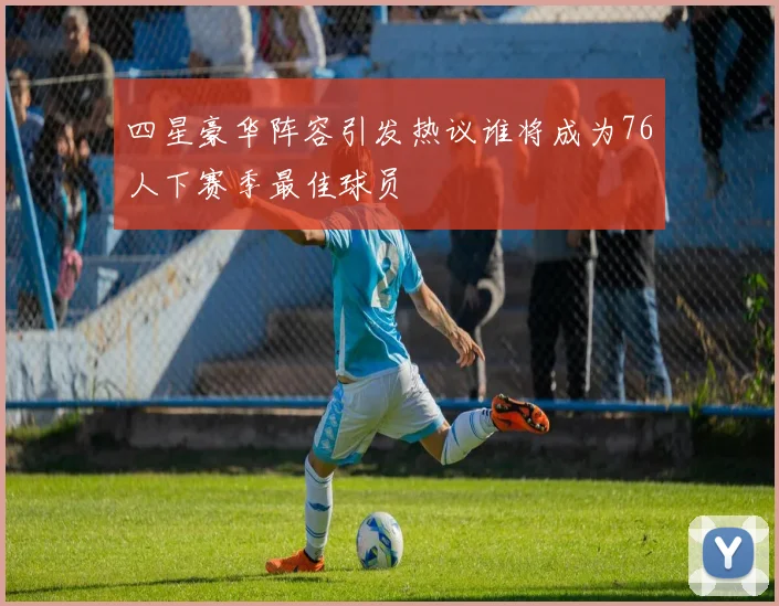 四星豪华阵容引发热议谁将成为76人下赛季最佳球员