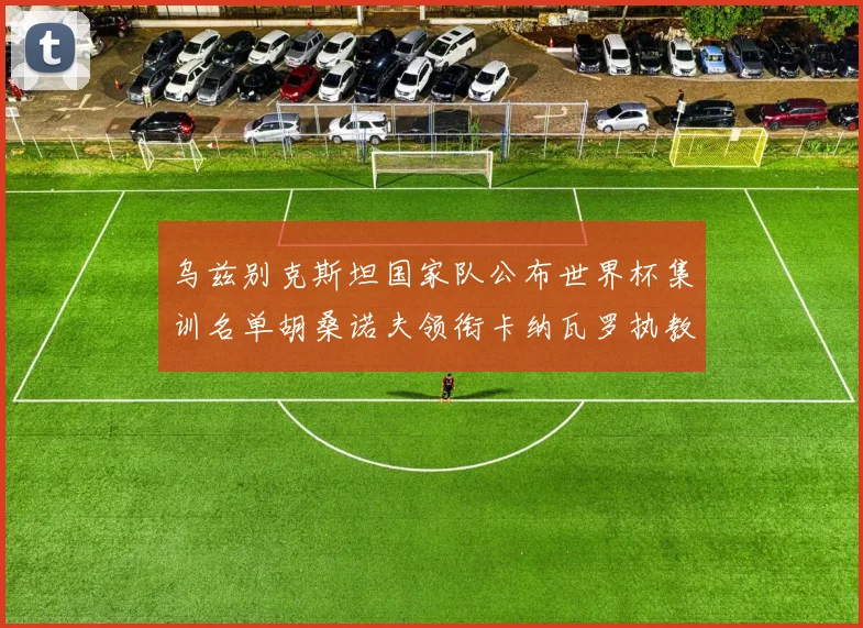 乌兹别克斯坦国家队公布世界杯集训名单胡桑诺夫领衔卡纳瓦罗执教