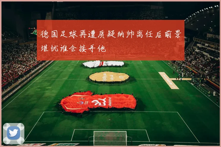 德国足球再遭质疑纳帅离任后前景堪忧谁会接手他