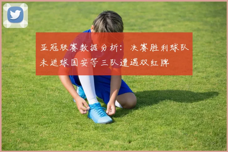 亚冠联赛数据分析：决赛胜利球队未进球国安等三队遭遇双红牌