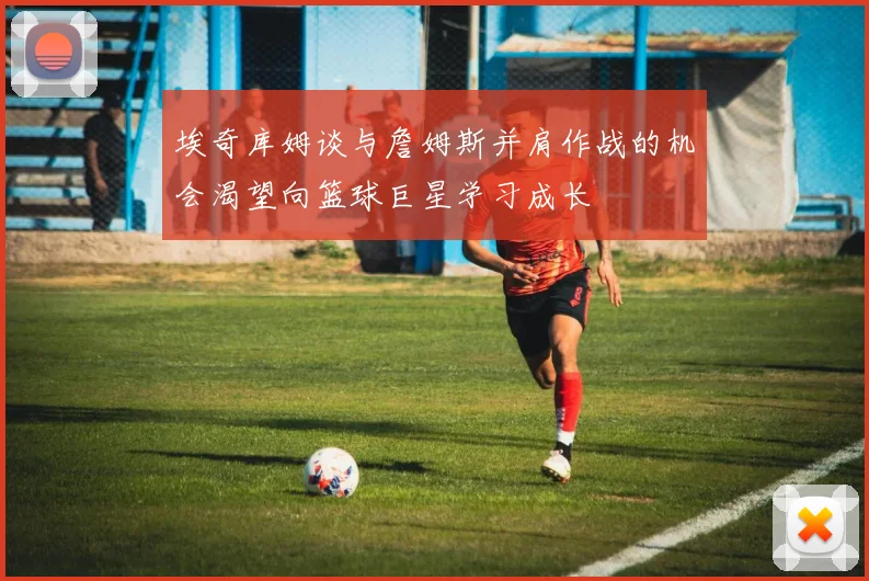 埃奇库姆谈与詹姆斯并肩作战的机会渴望向篮球巨星学习成长