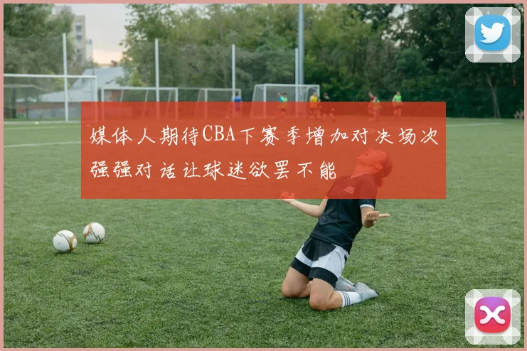 媒体人期待CBA下赛季增加对决场次强强对话让球迷欲罢不能