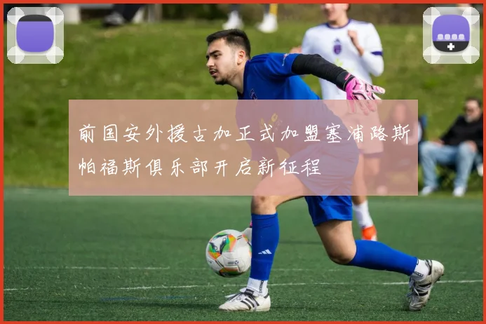 前国安外援古加正式加盟塞浦路斯帕福斯俱乐部开启新征程