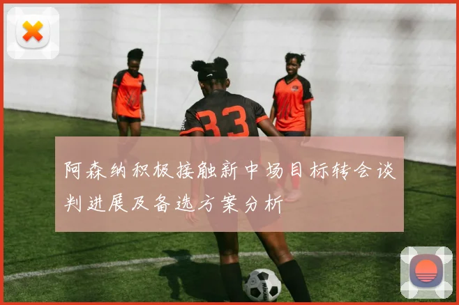 阿森纳积极接触新中场目标转会谈判进展及备选方案分析