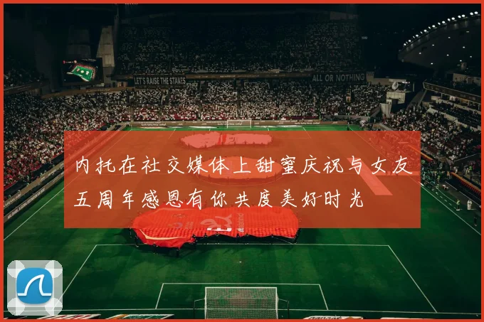 内托在社交媒体上甜蜜庆祝与女友五周年感恩有你共度美好时光