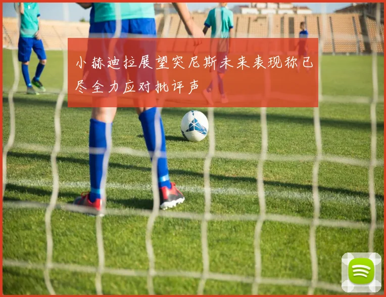小赫迪拉展望突尼斯未来表现称已尽全力应对批评声