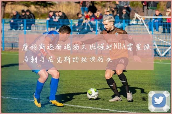 詹姆斯逐渐退场文班崛起NBA需重振马刺与尼克斯的经典对决