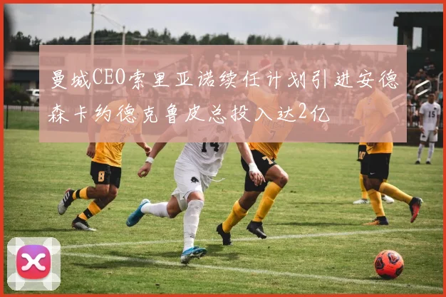 曼城CEO索里亚诺续任计划引进安德森卡约德克鲁皮总投入达2亿