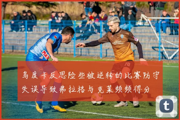 乌度卡反思险些被逆转的比赛防守失误导致弗拉格与克莱频频得分