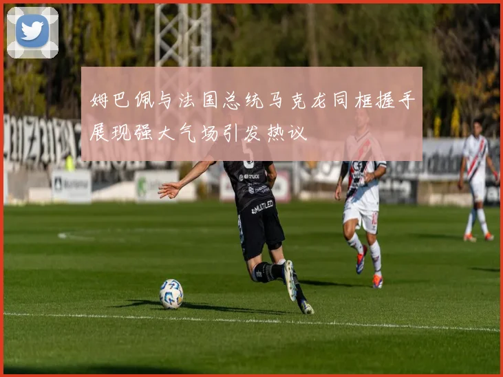 姆巴佩与法国总统马克龙同框握手展现强大气场引发热议