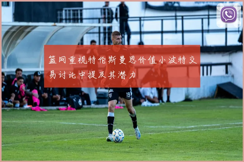 篮网重视特伦斯曼恩价值小波特交易讨论中提及其潜力
