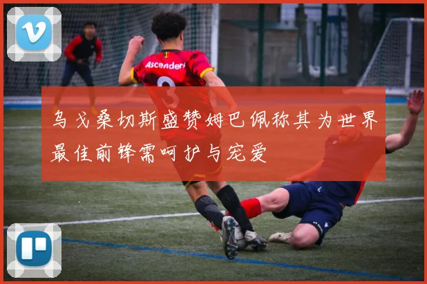 乌戈桑切斯盛赞姆巴佩称其为世界最佳前锋需呵护与宠爱