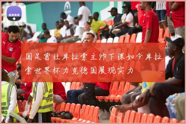 国足曾让库拉索主帅下课如今库拉索世界杯力克德国展现实力