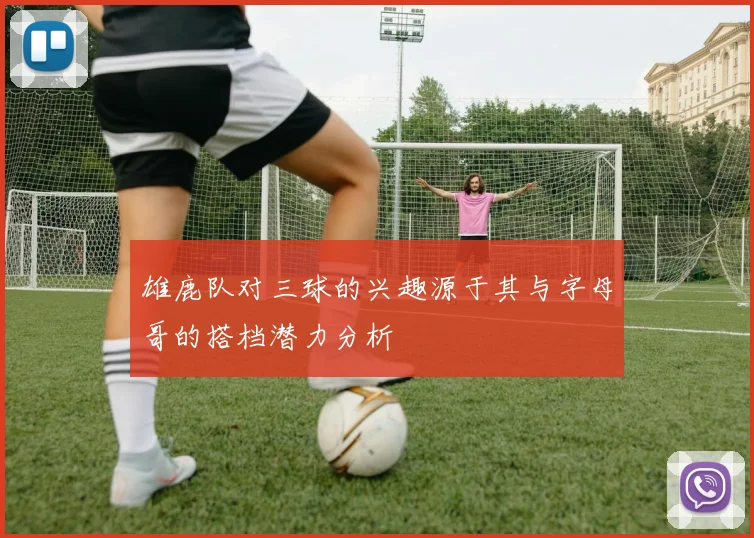 雄鹿队对三球的兴趣源于其与字母哥的搭档潜力分析