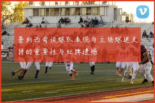 普利西奇谈球队表现与主场球迷支持的重要性与红牌遗憾