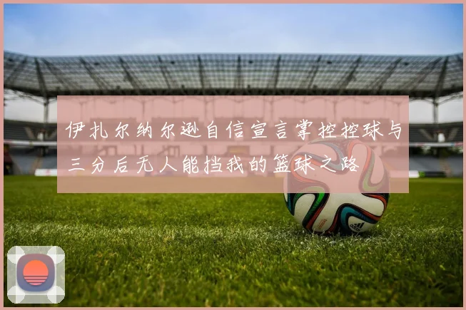 伊扎尔纳尔逊自信宣言掌控控球与三分后无人能挡我的篮球之路