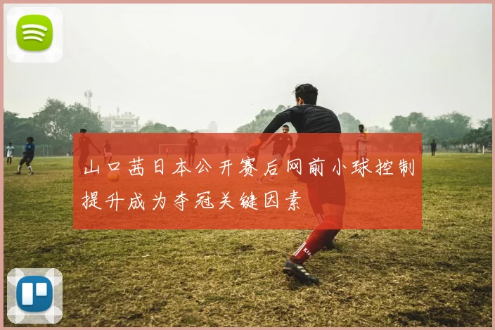 山口茜日本公开赛后网前小球控制提升成为夺冠关键因素