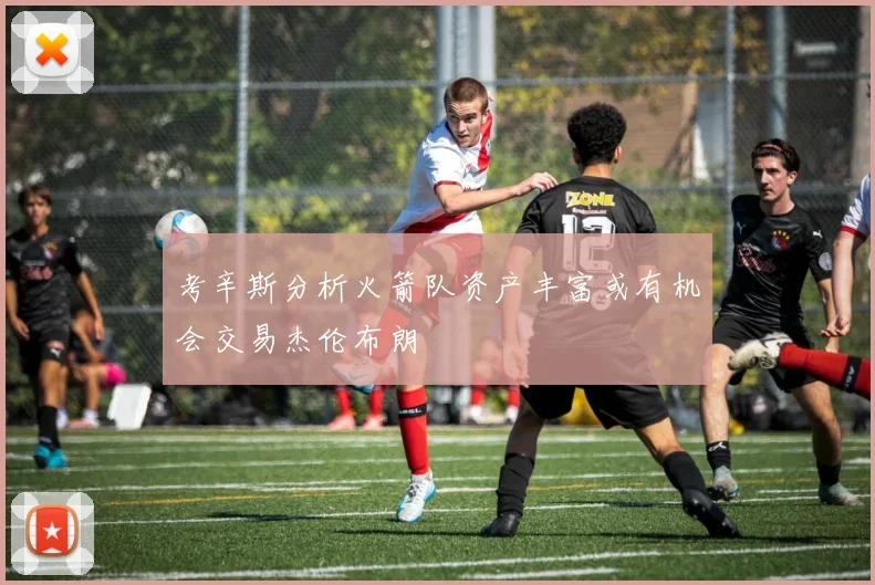 考辛斯分析火箭队资产丰富或有机会交易杰伦布朗